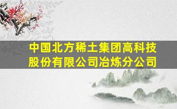 中国北方稀土集团高科技股份有限公司冶炼分公司