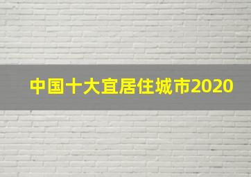 中国十大宜居住城市2020