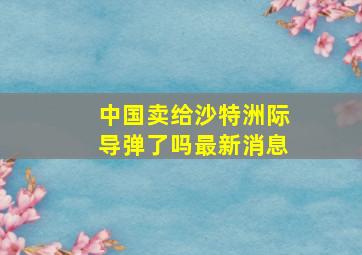 中国卖给沙特洲际导弹了吗最新消息