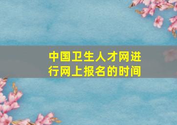 中国卫生人才网进行网上报名的时间