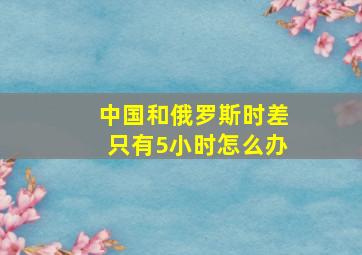 中国和俄罗斯时差只有5小时怎么办