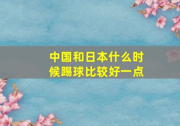 中国和日本什么时候踢球比较好一点