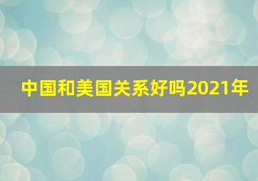 中国和美国关系好吗2021年