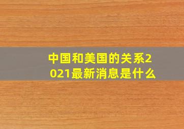 中国和美国的关系2021最新消息是什么