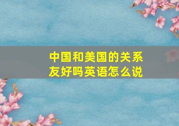 中国和美国的关系友好吗英语怎么说