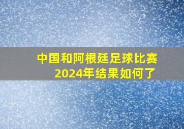 中国和阿根廷足球比赛2024年结果如何了