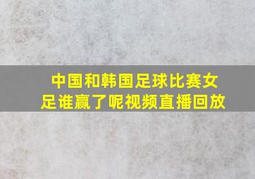 中国和韩国足球比赛女足谁赢了呢视频直播回放