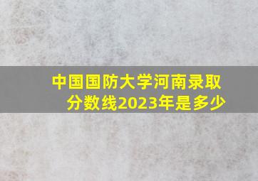 中国国防大学河南录取分数线2023年是多少