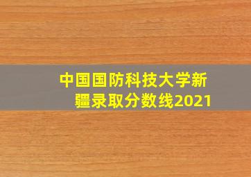 中国国防科技大学新疆录取分数线2021