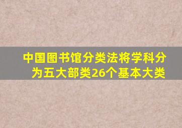 中国图书馆分类法将学科分为五大部类26个基本大类