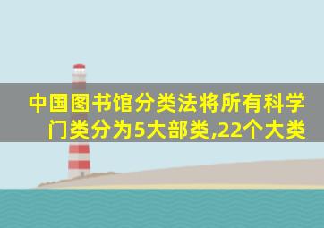 中国图书馆分类法将所有科学门类分为5大部类,22个大类