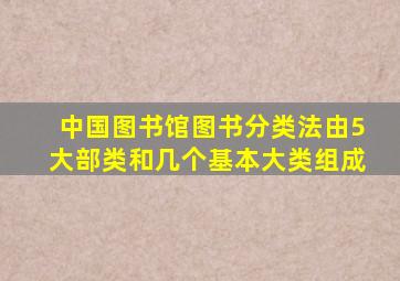 中国图书馆图书分类法由5大部类和几个基本大类组成