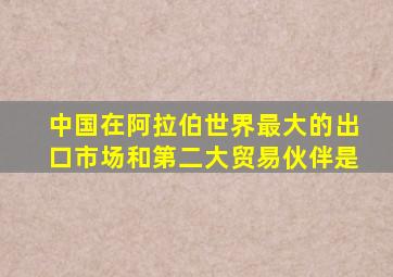 中国在阿拉伯世界最大的出口市场和第二大贸易伙伴是