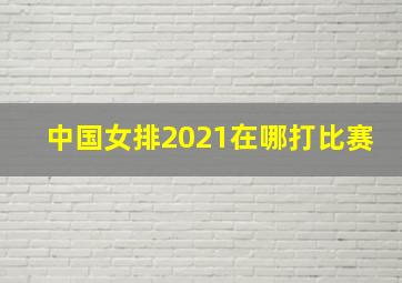 中国女排2021在哪打比赛