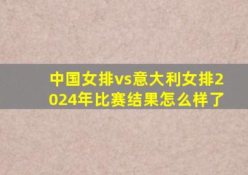 中国女排vs意大利女排2024年比赛结果怎么样了