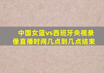 中国女篮vs西班牙央视录像直播时间几点到几点结束