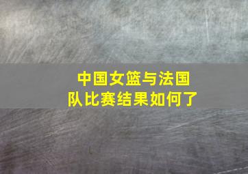 中国女篮与法国队比赛结果如何了