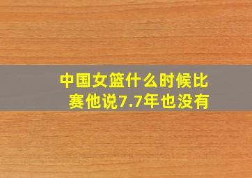 中国女篮什么时候比赛他说7.7年也没有