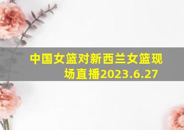 中国女篮对新西兰女篮现场直播2023.6.27