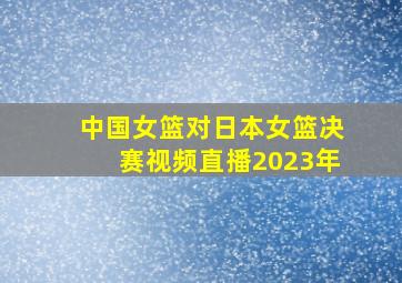 中国女篮对日本女篮决赛视频直播2023年