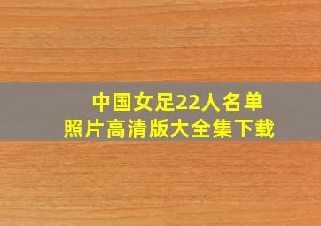 中国女足22人名单照片高清版大全集下载