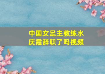 中国女足主教练水庆霞辞职了吗视频