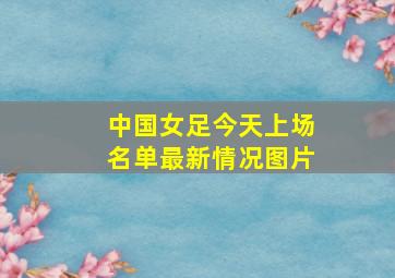 中国女足今天上场名单最新情况图片