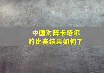 中国对阵卡塔尔的比赛结果如何了