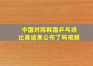 中国对阵韩国乒乓球比赛结果公布了吗视频