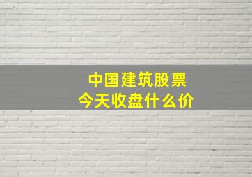 中国建筑股票今天收盘什么价