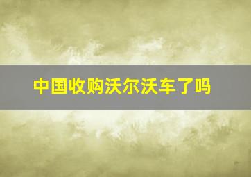 中国收购沃尔沃车了吗