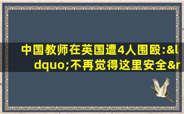 中国教师在英国遭4人围殴:“不再觉得这里安全”