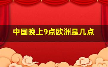 中国晚上9点欧洲是几点