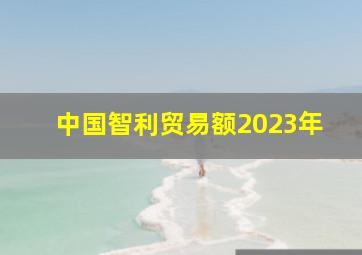 中国智利贸易额2023年