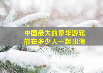 中国最大的豪华游轮能在多少人一起出海