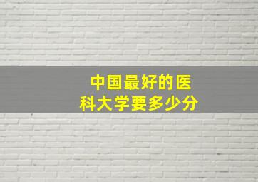 中国最好的医科大学要多少分