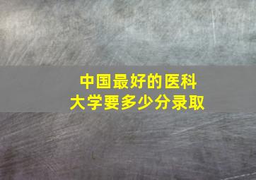 中国最好的医科大学要多少分录取