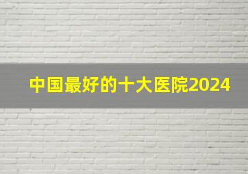 中国最好的十大医院2024