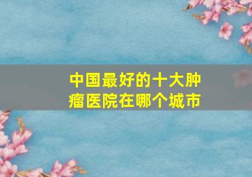 中国最好的十大肿瘤医院在哪个城市