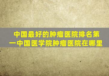 中国最好的肿瘤医院排名第一中国医学院肿瘤医院在哪里