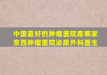 中国最好的肿瘤医院是哪家京西肿瘤医院泌尿外科医生