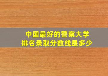 中国最好的警察大学排名录取分数线是多少