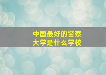 中国最好的警察大学是什么学校