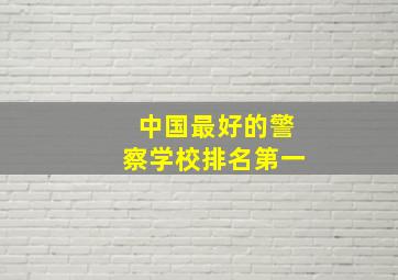 中国最好的警察学校排名第一