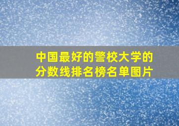 中国最好的警校大学的分数线排名榜名单图片