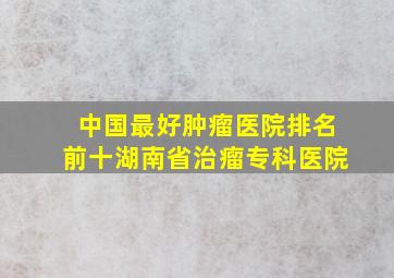 中国最好肿瘤医院排名前十湖南省治瘤专科医院