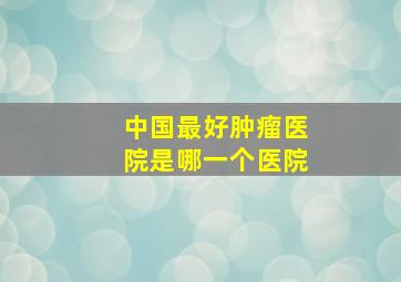 中国最好肿瘤医院是哪一个医院