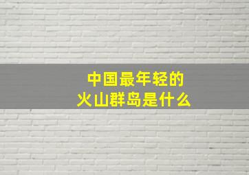 中国最年轻的火山群岛是什么