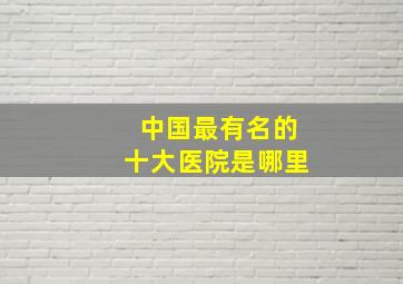 中国最有名的十大医院是哪里