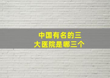 中国有名的三大医院是哪三个